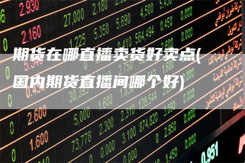 期货在哪直播卖货好卖点(国内期货直播间哪个好)_https://www.gkizvl.com_期货直播_第1张