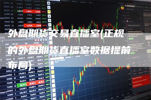 外盘期货交易直播室(正规的外盘期货直播室数据提前布局)_https://www.gkizvl.com_期货直播_第1张