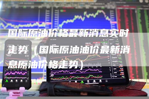 国际原油价格最新消息实时走势（国际原油油价最新消息原油价格走势）_https://www.gkizvl.com_原油期货_第1张