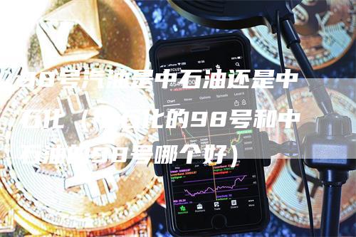 98号汽油是中石油还是中石化（中石化的98号和中石油的98号哪个好）_https://www.gkizvl.com_原油期货_第1张