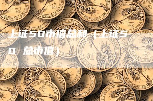 上证50市值总和（上证50 总市值）_https://www.gkizvl.com_股指期货_第1张