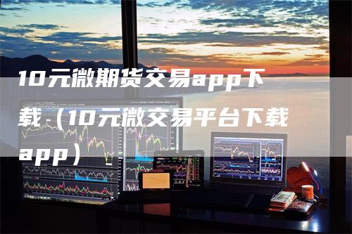 10元微期货交易app下载（10元微交易平台下载app）_https://www.gkizvl.com_期货百科_第1张