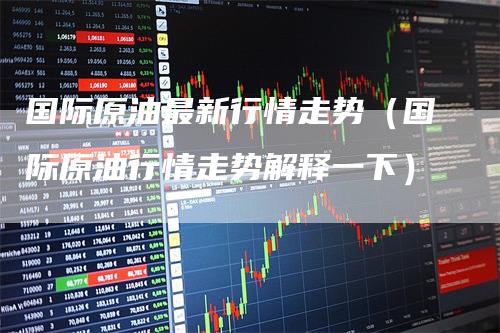 国际原油最新行情走势（国际原油行情走势解释一下）_https://www.gkizvl.com_原油期货_第1张