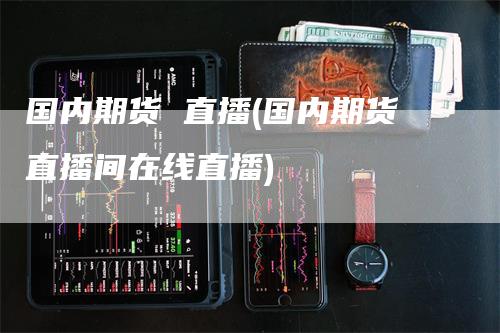 国内期货 直播(国内期货直播间在线直播)_https://www.gkizvl.com_期货直播_第1张