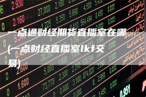 一点通财经期货直播室在哪(一点财经直播室lkf交易)_https://www.gkizvl.com_期货直播_第1张