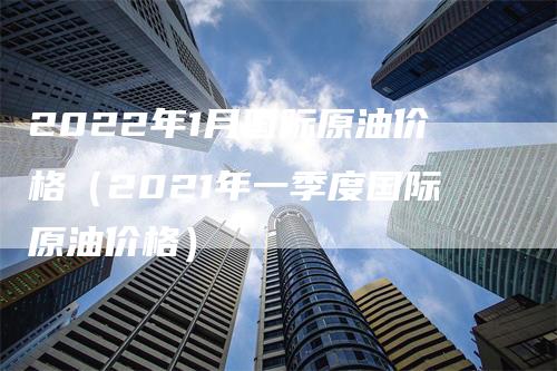 2022年1月国际原油价格（2021年一季度国际原油价格）_https://www.gkizvl.com_原油期货_第1张