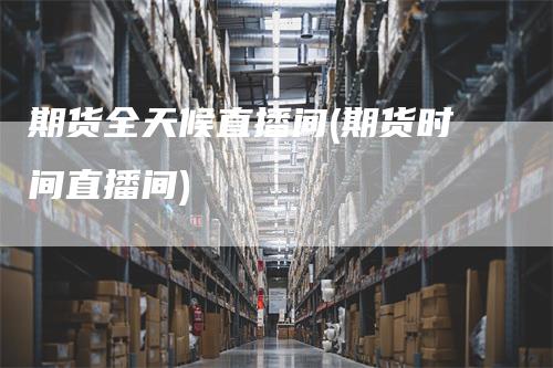 期货全天候直播间(期货时间直播间)_https://www.gkizvl.com_期货直播_第1张