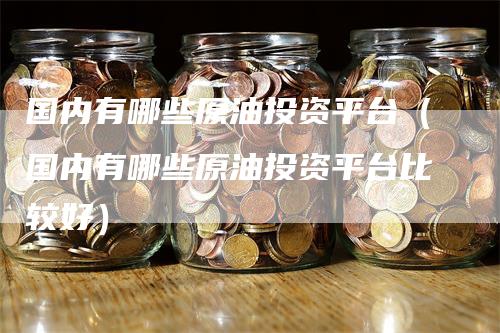 国内有哪些原油投资平台（国内有哪些原油投资平台比较好）_https://www.gkizvl.com_期货平台_第1张