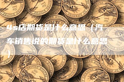 4s店期货是什么意思（汽车销售说的期货是什么意思）_https://www.gkizvl.com_期货百科_第1张