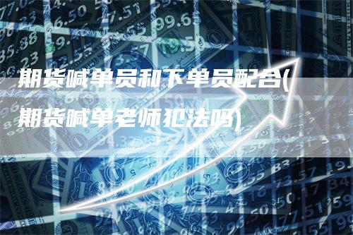 期货喊单员和下单员配合(期货喊单老师犯法吗)_https://www.gkizvl.com_期货喊单_第1张