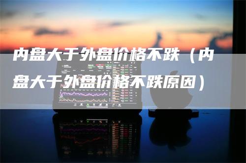 内盘大于外盘价格不跌（内盘大于外盘价格不跌原因）_https://www.gkizvl.com_内盘期货_第1张