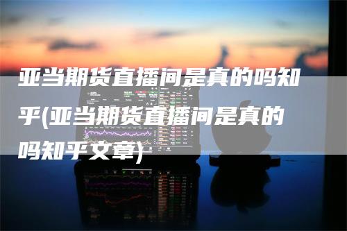 亚当期货直播间是真的吗知乎(亚当期货直播间是真的吗知乎文章)_https://www.gkizvl.com_期货直播_第1张