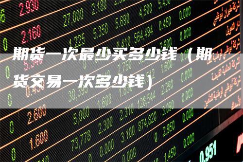 期货一次最少买多少钱（期货交易一次多少钱）_https://www.gkizvl.com_期货百科_第1张