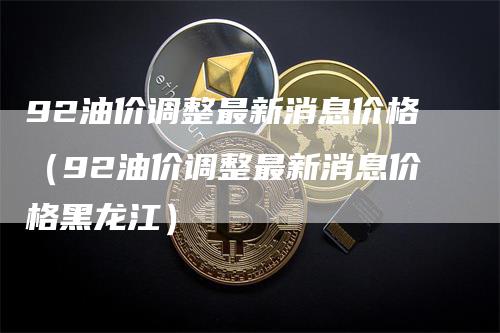 92油价调整最新消息价格（92油价调整最新消息价格黑龙江）_https://www.gkizvl.com_原油期货_第1张