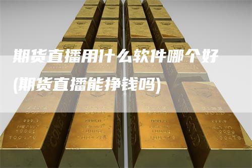 期货直播用什么软件哪个好(期货直播能挣钱吗)_https://www.gkizvl.com_期货直播_第1张