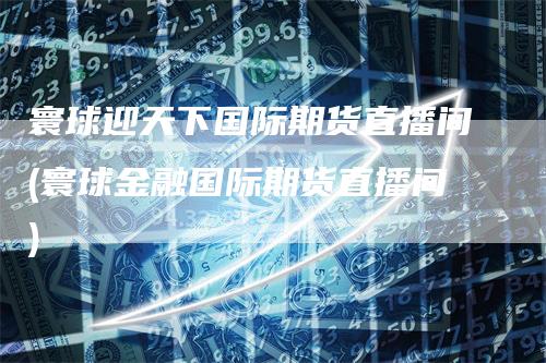 寰球迎天下国际期货直播间(寰球金融国际期货直播间)_https://www.gkizvl.com_期货直播_第1张