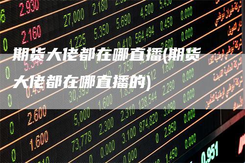 期货大佬都在哪直播(期货大佬都在哪直播的)_https://www.gkizvl.com_期货直播_第1张