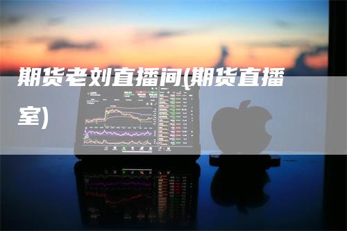 期货老刘直播间(期货直播室)_https://www.gkizvl.com_期货直播_第1张