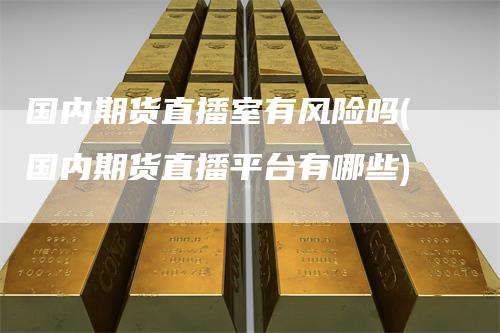 国内期货直播室有风险吗(国内期货直播平台有哪些)_https://www.gkizvl.com_期货直播_第1张