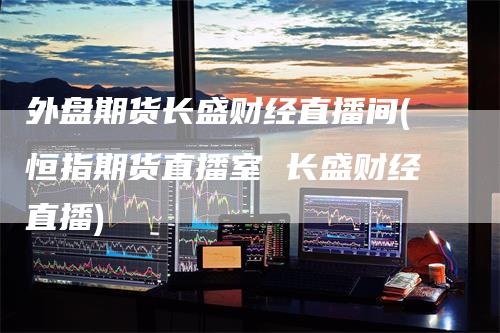 外盘期货长盛财经直播间(恒指期货直播室 长盛财经直播)_https://www.gkizvl.com_期货直播_第1张