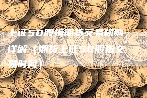 上证50股指期货交易规则详解（期货上证50股指交易时间）_https://www.gkizvl.com_股指期货_第1张