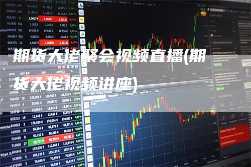 期货大佬聚会视频直播(期货大佬视频讲座)_https://www.gkizvl.com_期货直播_第1张