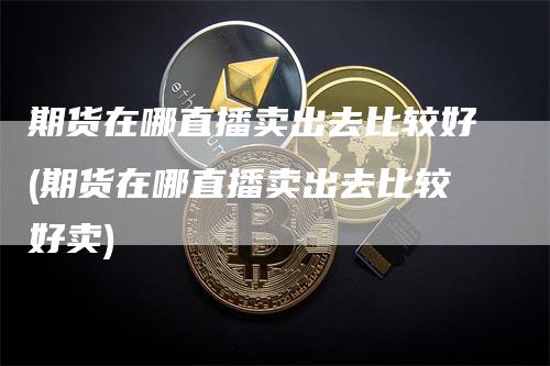 期货在哪直播卖出去比较好(期货在哪直播卖出去比较好卖)_https://www.gkizvl.com_期货直播_第1张