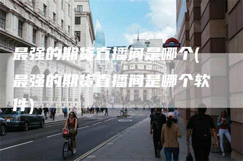最强的期货直播间是哪个(最强的期货直播间是哪个软件)_https://www.gkizvl.com_期货直播_第1张