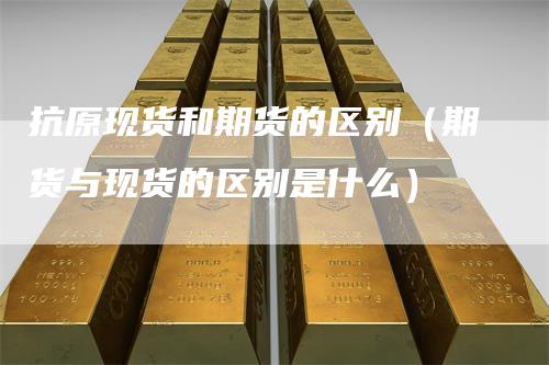 抗原现货和期货的区别（期货与现货的区别是什么）_https://www.gkizvl.com_期货百科_第1张