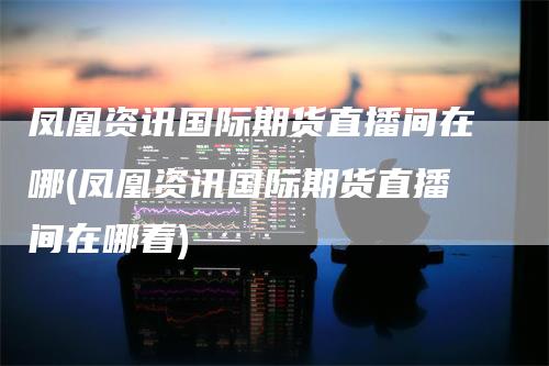 凤凰资讯国际期货直播间在哪(凤凰资讯国际期货直播间在哪看)_https://www.gkizvl.com_期货直播_第1张