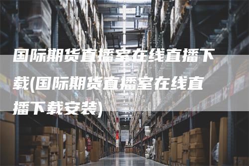 国际期货直播室在线直播下载(国际期货直播室在线直播下载安装)_https://www.gkizvl.com_期货直播_第1张