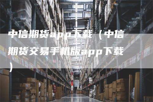 中信期货app下载（中信期货交易手机版app下载）_https://www.gkizvl.com_期货百科_第1张
