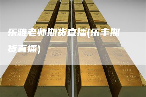 乐雅老师期货直播(乐丰期货直播)_https://www.gkizvl.com_期货直播_第1张