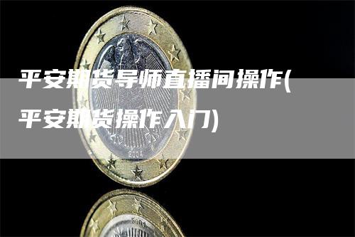 平安期货导师直播间操作(平安期货操作入门)_https://www.gkizvl.com_期货直播_第1张