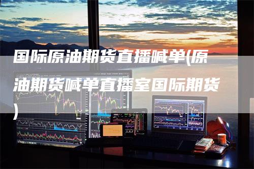 国际原油期货直播喊单(原油期货喊单直播室国际期货)_https://www.gkizvl.com_期货喊单_第1张