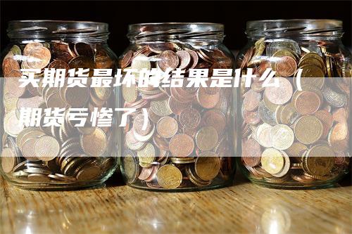 买期货最坏的结果是什么（期货亏惨了）_https://www.gkizvl.com_期货百科_第1张