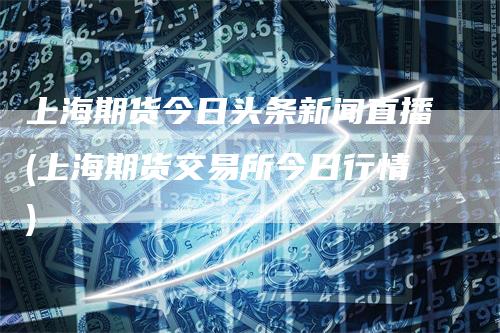 上海期货今日头条新闻直播(上海期货交易所今日行情)_https://www.gkizvl.com_期货直播_第1张