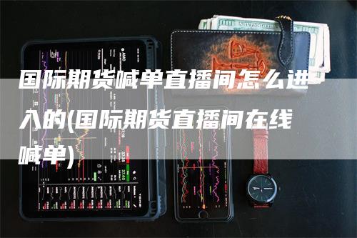 国际期货喊单直播间怎么进入的(国际期货直播间在线喊单)_https://www.gkizvl.com_期货喊单_第1张