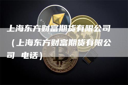 上海东方财富期货有限公司（上海东方财富期货有限公司 电话）_https://www.gkizvl.com_期货公司_第1张