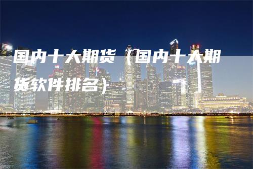 国内十大期货（国内十大期货软件排名）_https://www.gkizvl.com_期货百科_第1张