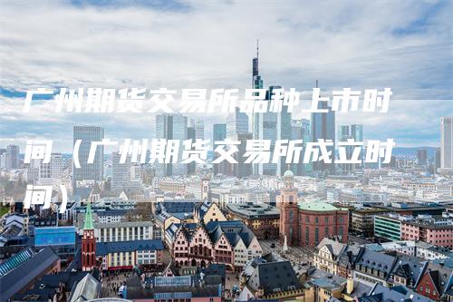 广州期货交易所品种上市时间（广州期货交易所成立时间）_https://www.gkizvl.com_期货百科_第1张