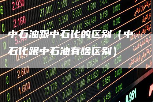 中石油跟中石化的区别（中石化跟中石油有啥区别）_https://www.gkizvl.com_原油期货_第1张