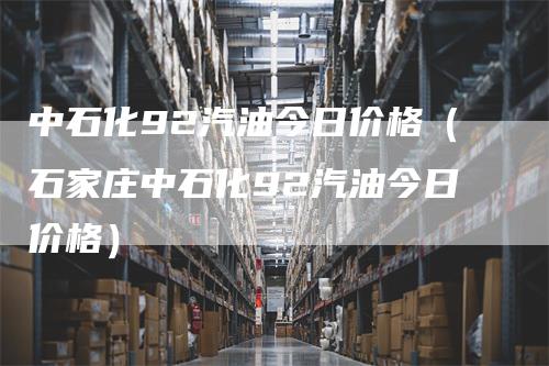 中石化92汽油今日价格（石家庄中石化92汽油今日价格）_https://www.gkizvl.com_原油期货_第1张