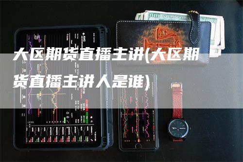 大区期货直播主讲(大区期货直播主讲人是谁)_https://www.gkizvl.com_期货直播_第1张