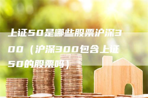 上证50是哪些股票沪深300（沪深300包含上证50的股票吗）_https://www.gkizvl.com_股指期货_第1张