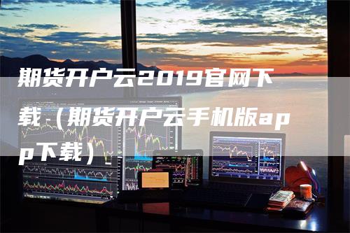 期货开户云2019官网下载（期货开户云手机版app下载）_https://www.gkizvl.com_期货开户_第1张