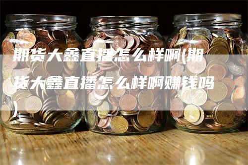期货大鑫直播怎么样啊(期货大鑫直播怎么样啊赚钱吗)_https://www.gkizvl.com_期货直播_第1张