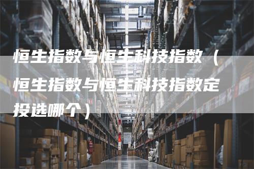 恒生指数与恒生科技指数（恒生指数与恒生科技指数定投选哪个）_https://www.gkizvl.com_恒指期货_第1张