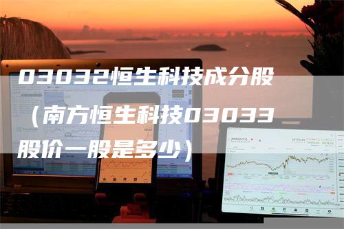 03032恒生科技成分股（南方恒生科技03033股价一股是多少）_https://www.gkizvl.com_恒指期货_第1张