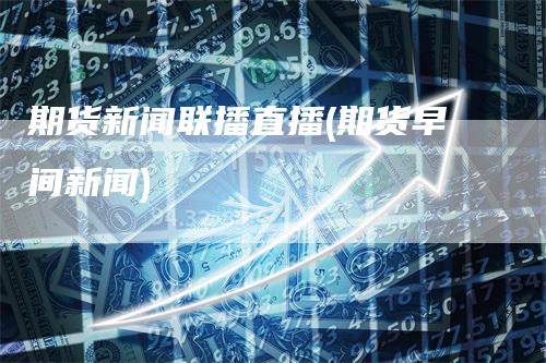 期货新闻联播直播(期货早间新闻)_https://www.gkizvl.com_期货直播_第1张